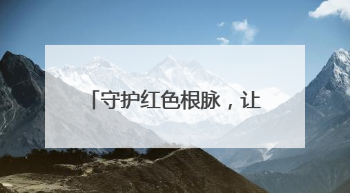 守护红色根脉，让历史“活”起来